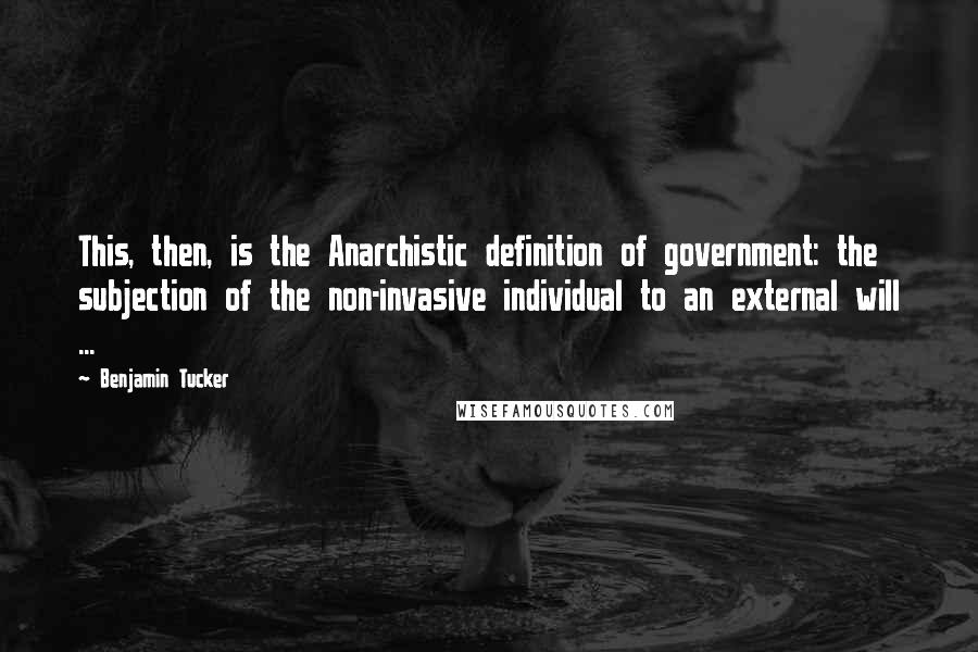 Benjamin Tucker Quotes: This, then, is the Anarchistic definition of government: the subjection of the non-invasive individual to an external will ...