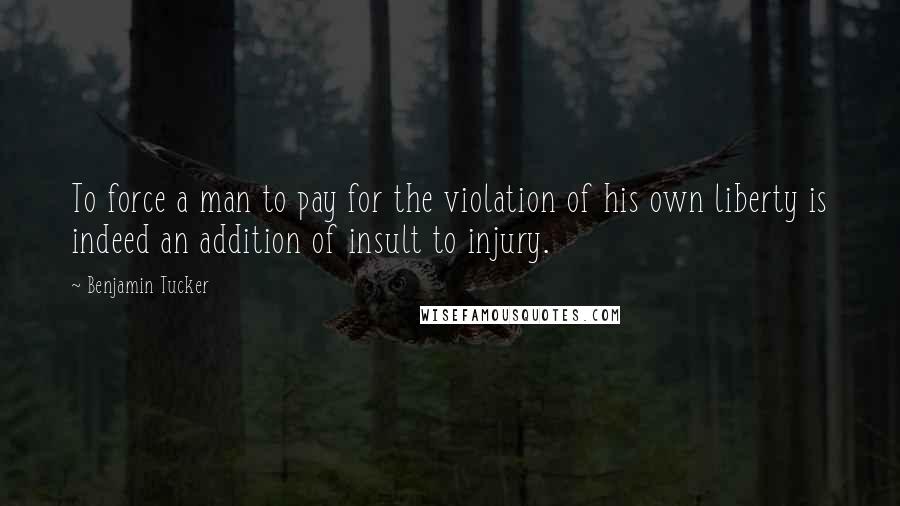 Benjamin Tucker Quotes: To force a man to pay for the violation of his own liberty is indeed an addition of insult to injury.