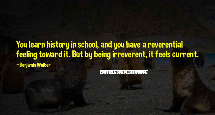 Benjamin Walker Quotes: You learn history in school, and you have a reverential feeling toward it. But by being irreverent, it feels current.