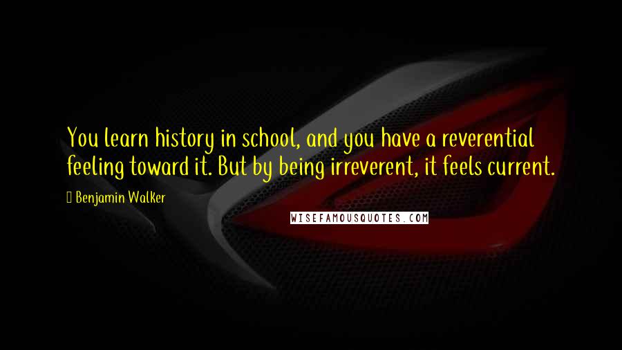 Benjamin Walker Quotes: You learn history in school, and you have a reverential feeling toward it. But by being irreverent, it feels current.