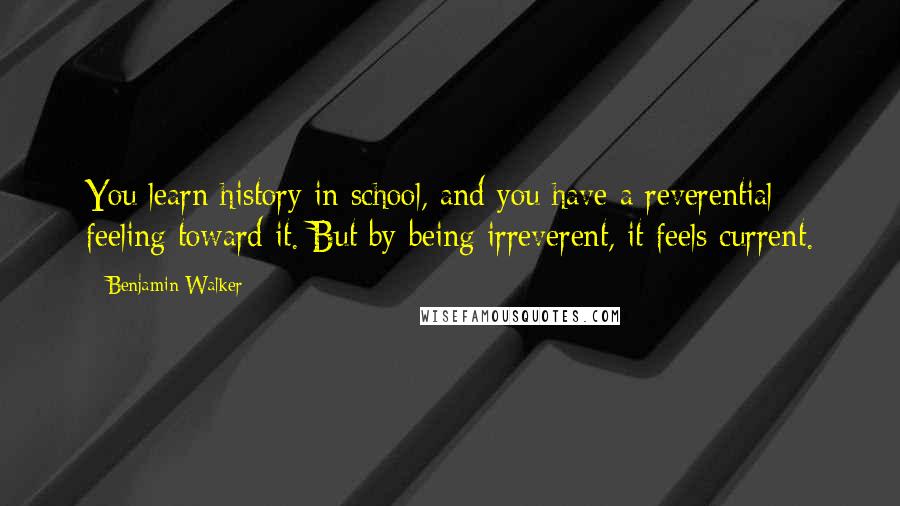 Benjamin Walker Quotes: You learn history in school, and you have a reverential feeling toward it. But by being irreverent, it feels current.