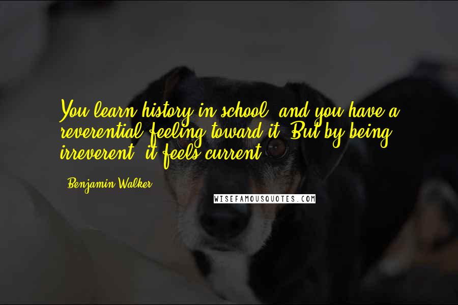 Benjamin Walker Quotes: You learn history in school, and you have a reverential feeling toward it. But by being irreverent, it feels current.