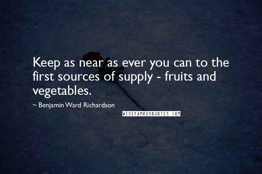 Benjamin Ward Richardson Quotes: Keep as near as ever you can to the first sources of supply - fruits and vegetables.