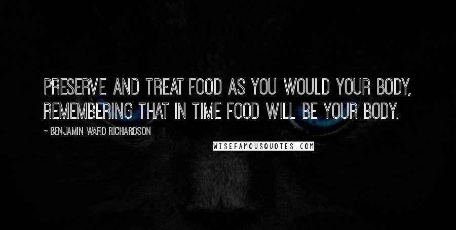 Benjamin Ward Richardson Quotes: Preserve and treat food as you would your body, remembering that in time food will be your body.