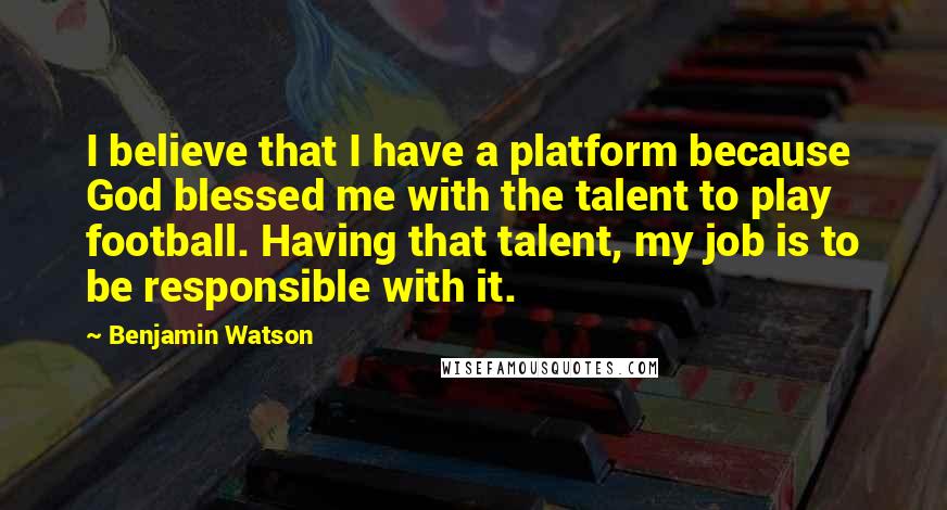 Benjamin Watson Quotes: I believe that I have a platform because God blessed me with the talent to play football. Having that talent, my job is to be responsible with it.