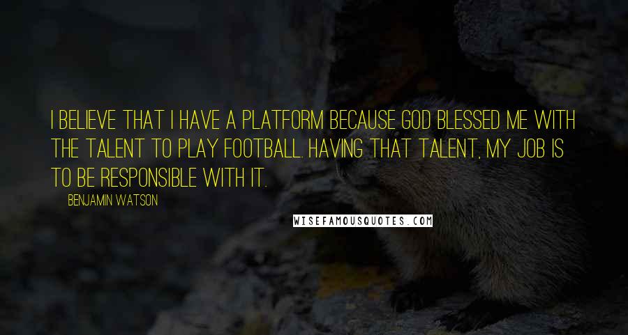 Benjamin Watson Quotes: I believe that I have a platform because God blessed me with the talent to play football. Having that talent, my job is to be responsible with it.