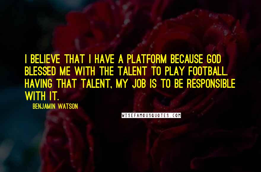 Benjamin Watson Quotes: I believe that I have a platform because God blessed me with the talent to play football. Having that talent, my job is to be responsible with it.
