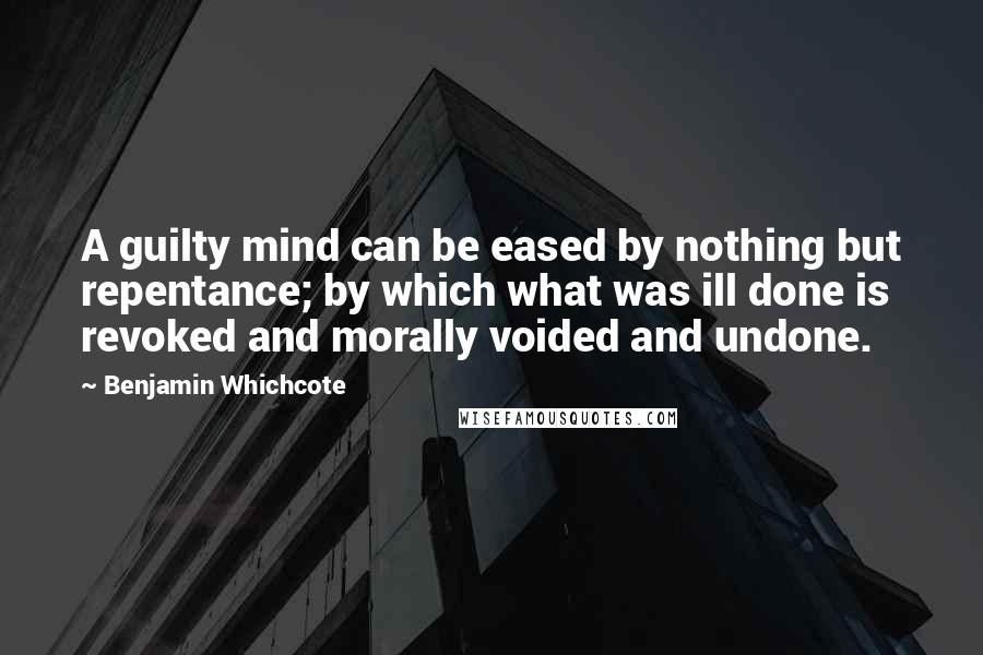 Benjamin Whichcote Quotes: A guilty mind can be eased by nothing but repentance; by which what was ill done is revoked and morally voided and undone.