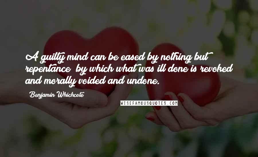 Benjamin Whichcote Quotes: A guilty mind can be eased by nothing but repentance; by which what was ill done is revoked and morally voided and undone.