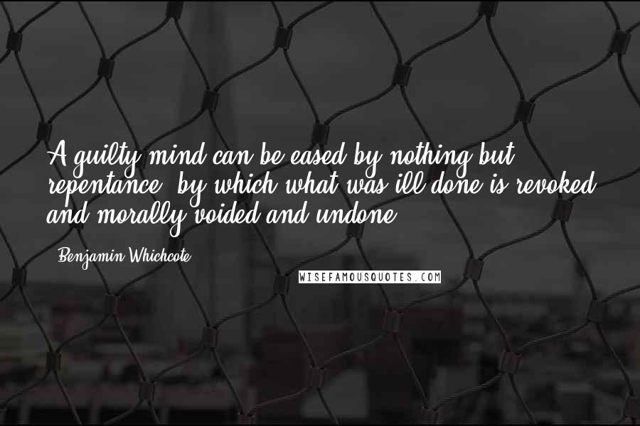 Benjamin Whichcote Quotes: A guilty mind can be eased by nothing but repentance; by which what was ill done is revoked and morally voided and undone.