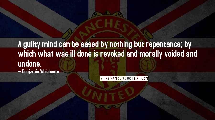 Benjamin Whichcote Quotes: A guilty mind can be eased by nothing but repentance; by which what was ill done is revoked and morally voided and undone.