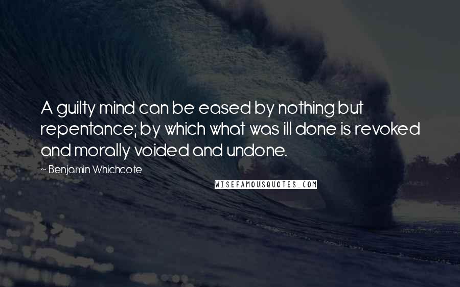 Benjamin Whichcote Quotes: A guilty mind can be eased by nothing but repentance; by which what was ill done is revoked and morally voided and undone.