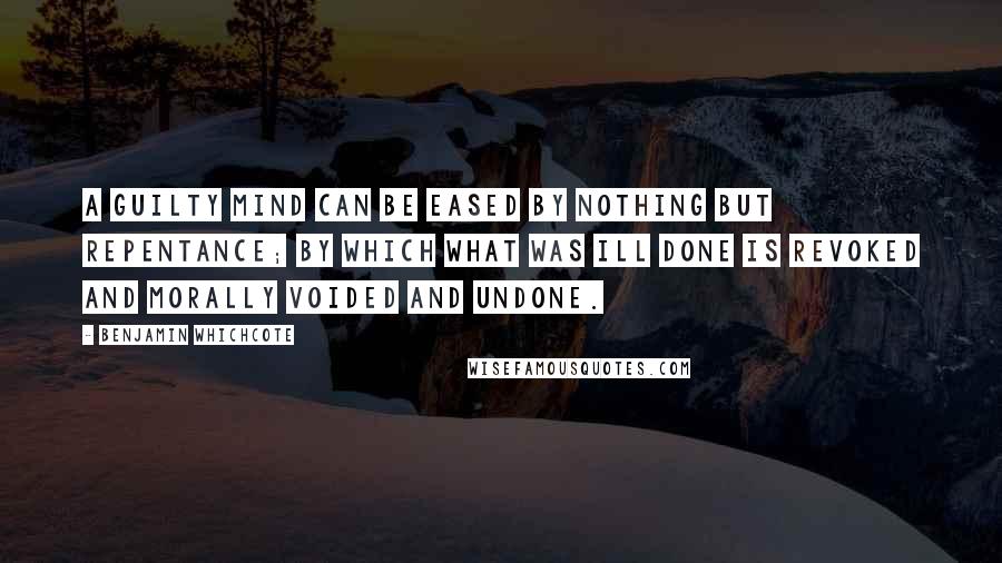 Benjamin Whichcote Quotes: A guilty mind can be eased by nothing but repentance; by which what was ill done is revoked and morally voided and undone.