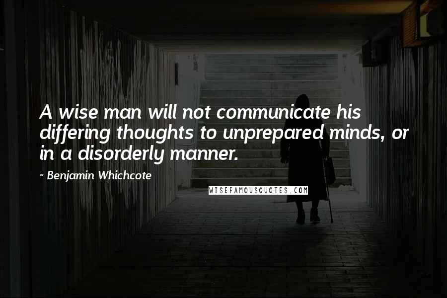 Benjamin Whichcote Quotes: A wise man will not communicate his differing thoughts to unprepared minds, or in a disorderly manner.
