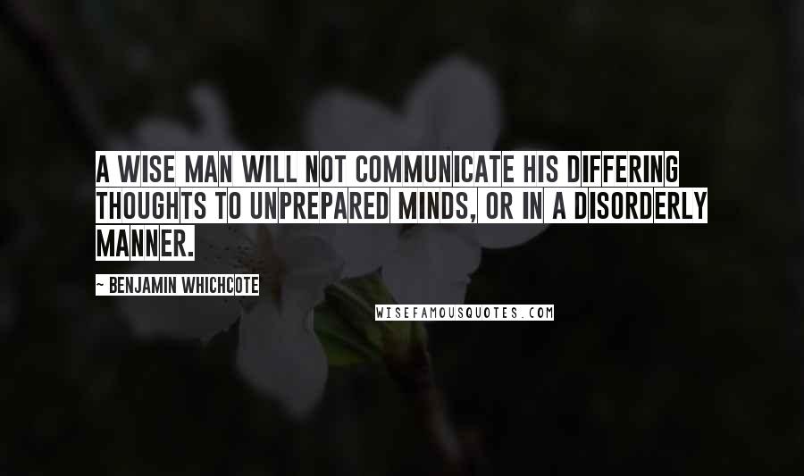 Benjamin Whichcote Quotes: A wise man will not communicate his differing thoughts to unprepared minds, or in a disorderly manner.