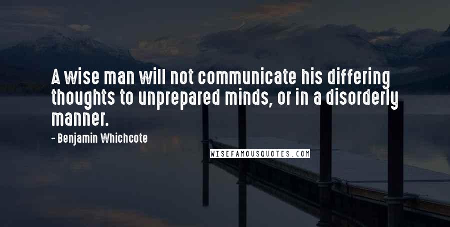 Benjamin Whichcote Quotes: A wise man will not communicate his differing thoughts to unprepared minds, or in a disorderly manner.