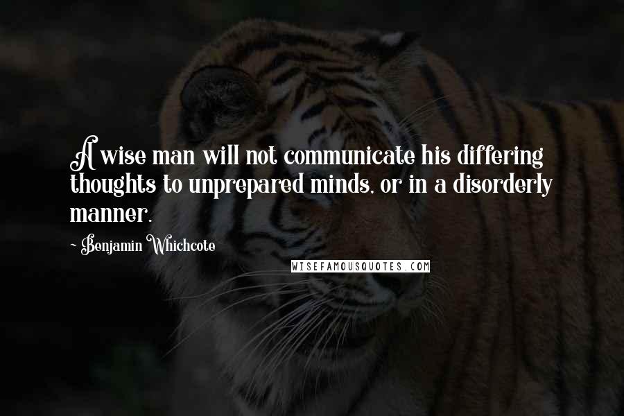 Benjamin Whichcote Quotes: A wise man will not communicate his differing thoughts to unprepared minds, or in a disorderly manner.