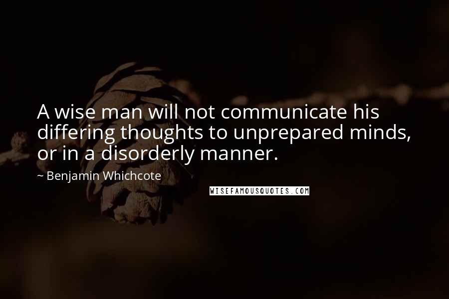 Benjamin Whichcote Quotes: A wise man will not communicate his differing thoughts to unprepared minds, or in a disorderly manner.