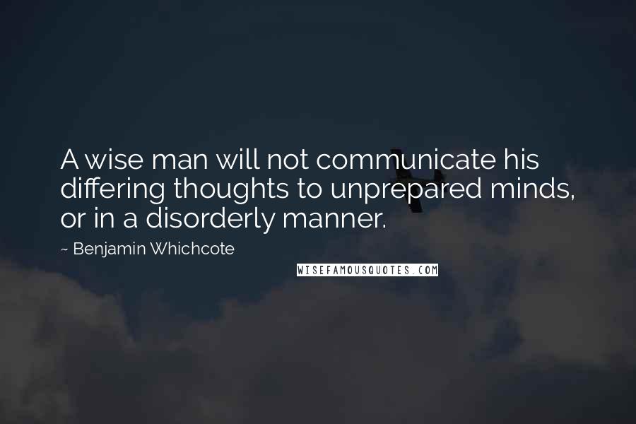 Benjamin Whichcote Quotes: A wise man will not communicate his differing thoughts to unprepared minds, or in a disorderly manner.