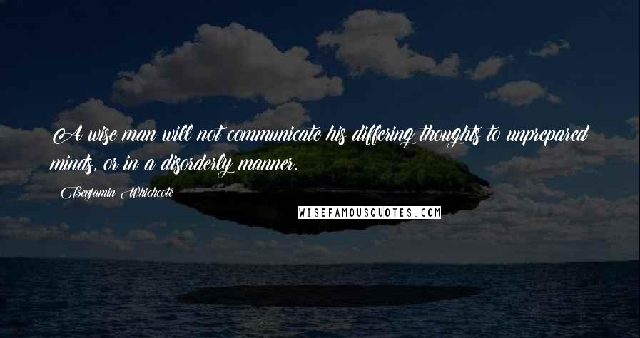 Benjamin Whichcote Quotes: A wise man will not communicate his differing thoughts to unprepared minds, or in a disorderly manner.