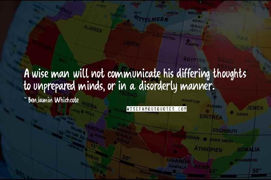 Benjamin Whichcote Quotes: A wise man will not communicate his differing thoughts to unprepared minds, or in a disorderly manner.