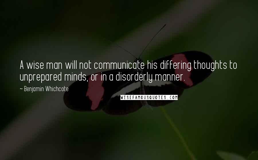 Benjamin Whichcote Quotes: A wise man will not communicate his differing thoughts to unprepared minds, or in a disorderly manner.