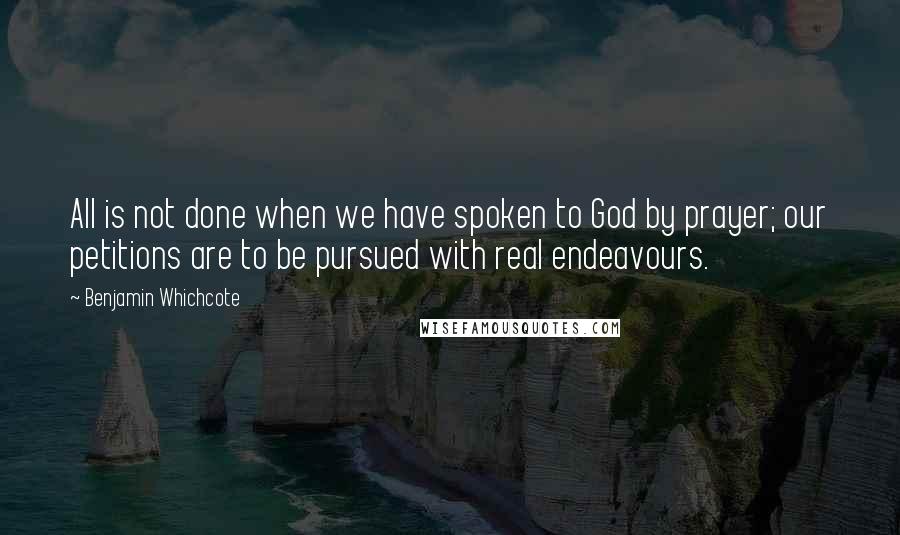 Benjamin Whichcote Quotes: All is not done when we have spoken to God by prayer; our petitions are to be pursued with real endeavours.