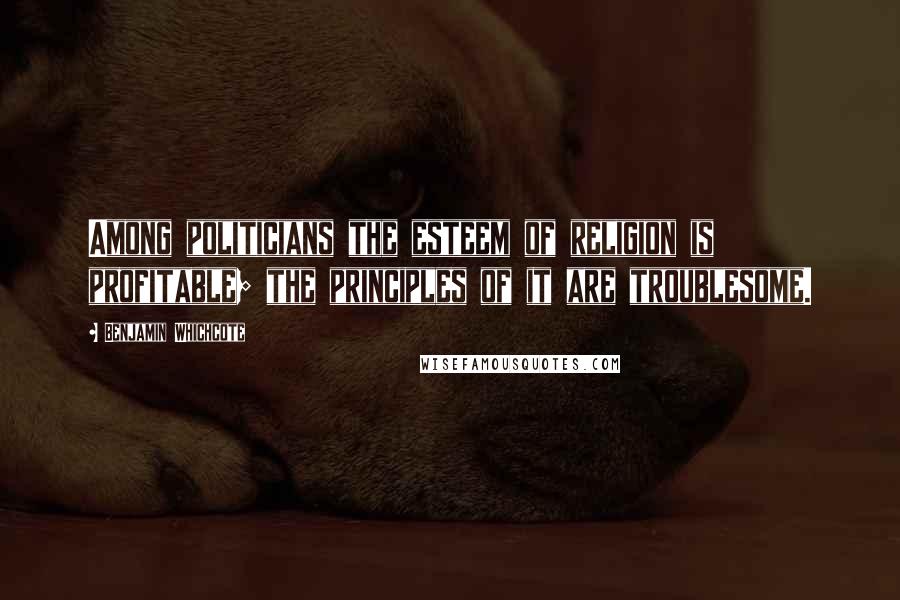 Benjamin Whichcote Quotes: Among politicians the esteem of religion is profitable; the principles of it are troublesome.