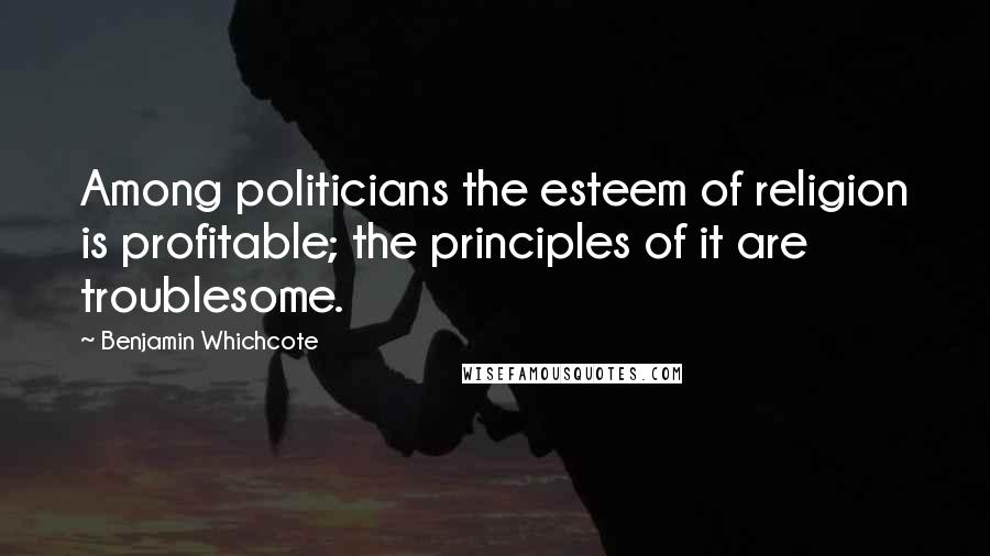 Benjamin Whichcote Quotes: Among politicians the esteem of religion is profitable; the principles of it are troublesome.