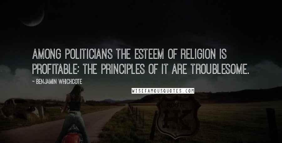 Benjamin Whichcote Quotes: Among politicians the esteem of religion is profitable; the principles of it are troublesome.