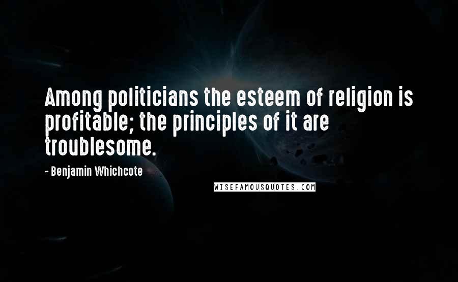 Benjamin Whichcote Quotes: Among politicians the esteem of religion is profitable; the principles of it are troublesome.