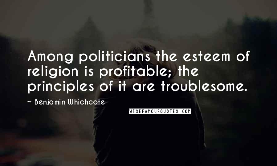 Benjamin Whichcote Quotes: Among politicians the esteem of religion is profitable; the principles of it are troublesome.