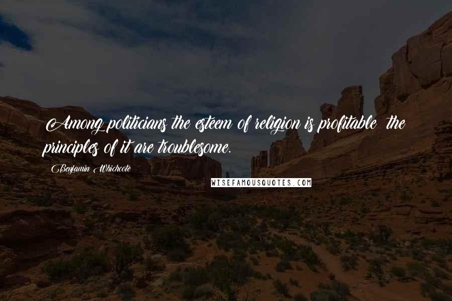 Benjamin Whichcote Quotes: Among politicians the esteem of religion is profitable; the principles of it are troublesome.