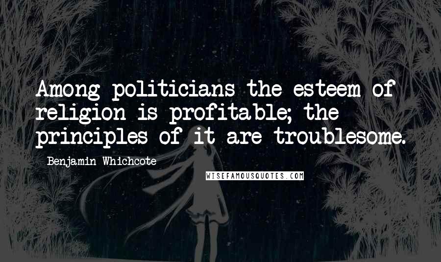 Benjamin Whichcote Quotes: Among politicians the esteem of religion is profitable; the principles of it are troublesome.
