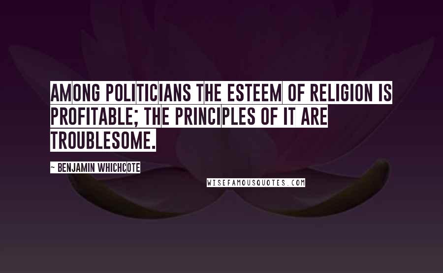 Benjamin Whichcote Quotes: Among politicians the esteem of religion is profitable; the principles of it are troublesome.