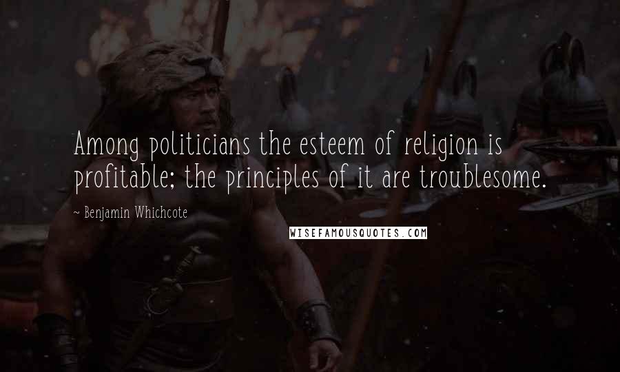 Benjamin Whichcote Quotes: Among politicians the esteem of religion is profitable; the principles of it are troublesome.