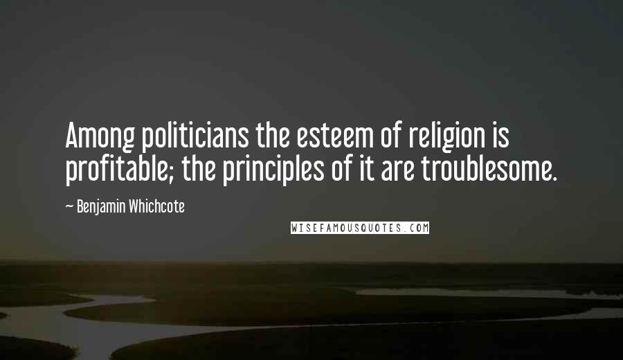 Benjamin Whichcote Quotes: Among politicians the esteem of religion is profitable; the principles of it are troublesome.