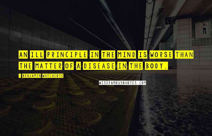 Benjamin Whichcote Quotes: An ill principle in the mind is worse than the matter of a disease in the body.