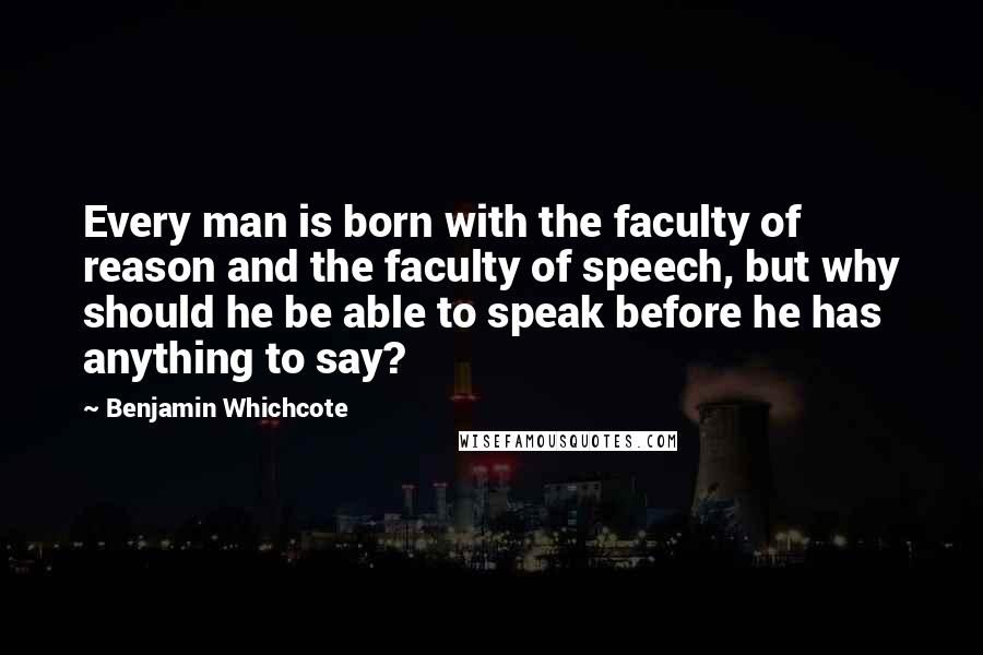 Benjamin Whichcote Quotes: Every man is born with the faculty of reason and the faculty of speech, but why should he be able to speak before he has anything to say?