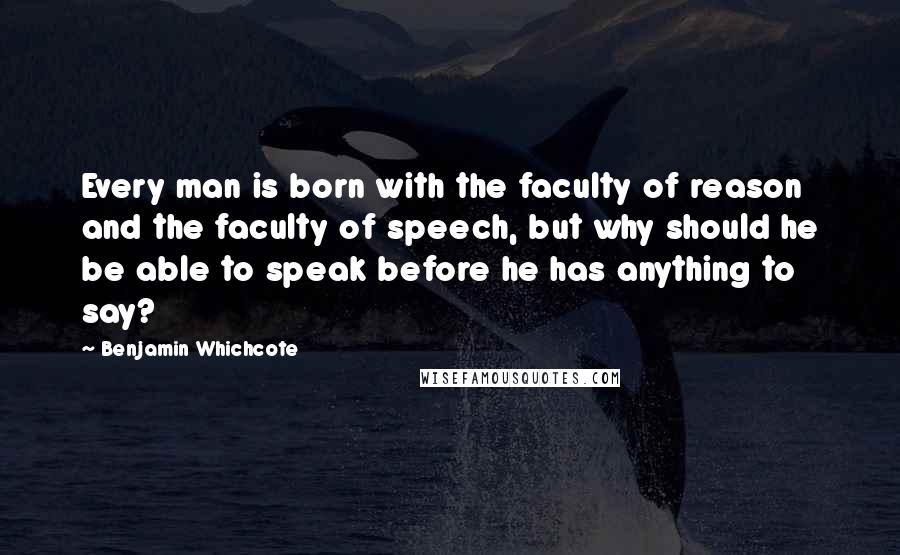 Benjamin Whichcote Quotes: Every man is born with the faculty of reason and the faculty of speech, but why should he be able to speak before he has anything to say?