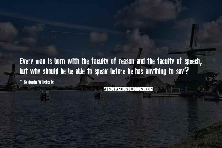 Benjamin Whichcote Quotes: Every man is born with the faculty of reason and the faculty of speech, but why should he be able to speak before he has anything to say?