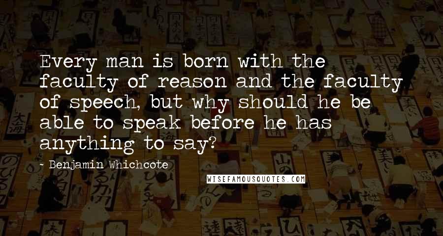 Benjamin Whichcote Quotes: Every man is born with the faculty of reason and the faculty of speech, but why should he be able to speak before he has anything to say?