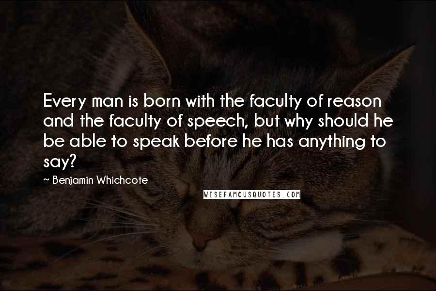 Benjamin Whichcote Quotes: Every man is born with the faculty of reason and the faculty of speech, but why should he be able to speak before he has anything to say?