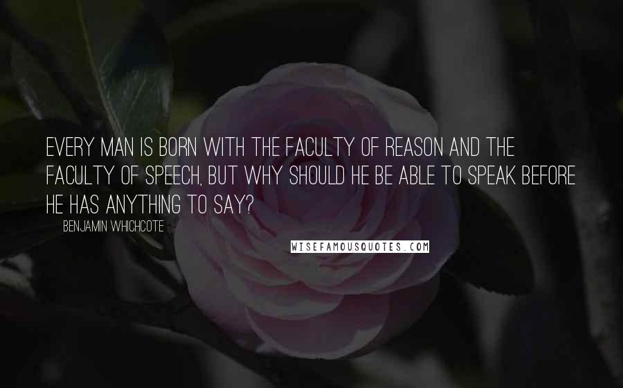 Benjamin Whichcote Quotes: Every man is born with the faculty of reason and the faculty of speech, but why should he be able to speak before he has anything to say?