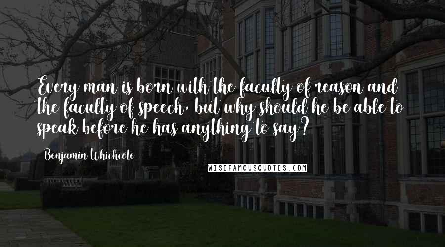 Benjamin Whichcote Quotes: Every man is born with the faculty of reason and the faculty of speech, but why should he be able to speak before he has anything to say?