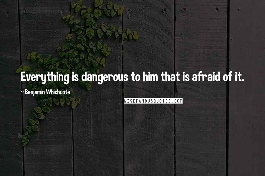 Benjamin Whichcote Quotes: Everything is dangerous to him that is afraid of it.