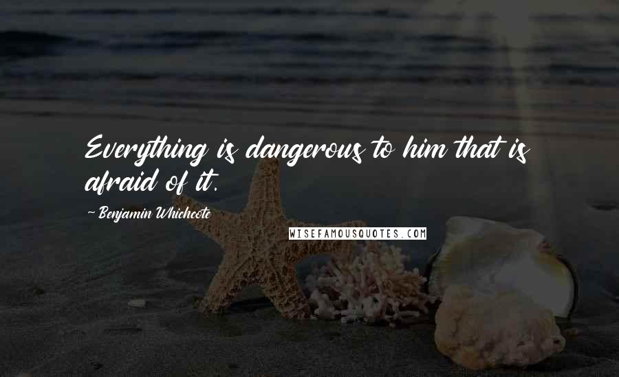 Benjamin Whichcote Quotes: Everything is dangerous to him that is afraid of it.