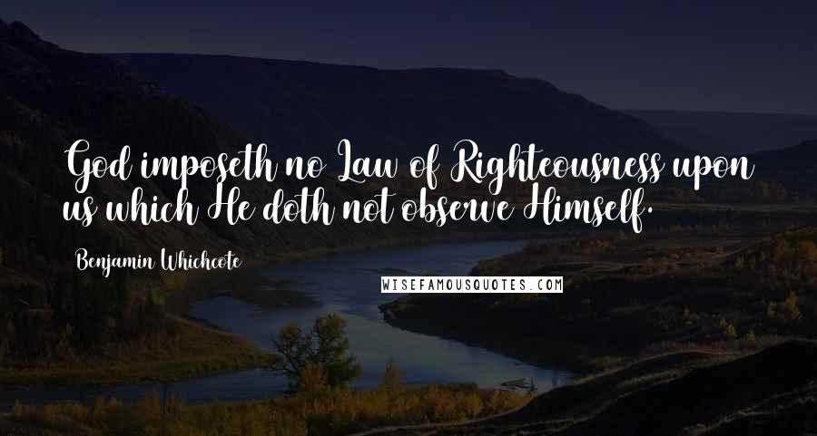 Benjamin Whichcote Quotes: God imposeth no Law of Righteousness upon us which He doth not observe Himself.