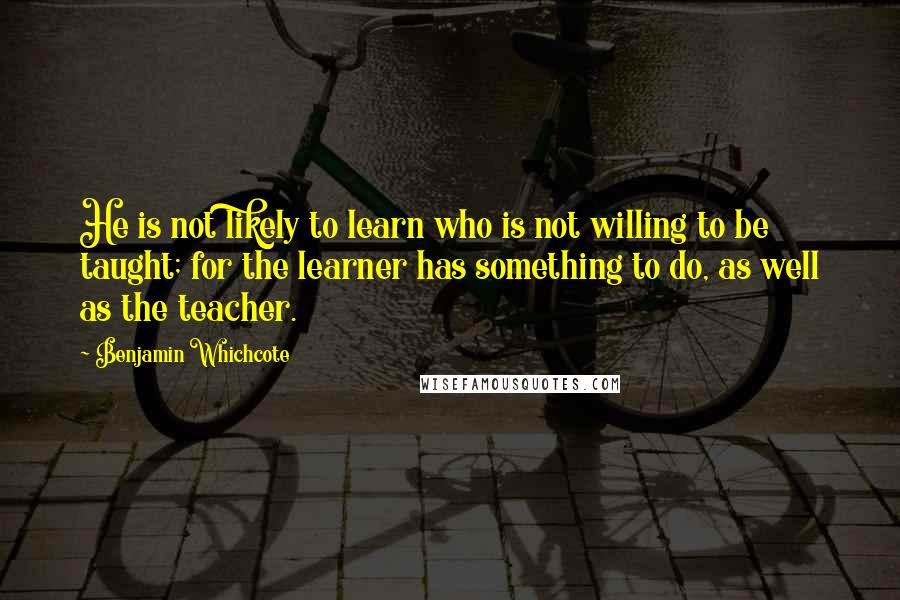 Benjamin Whichcote Quotes: He is not likely to learn who is not willing to be taught; for the learner has something to do, as well as the teacher.