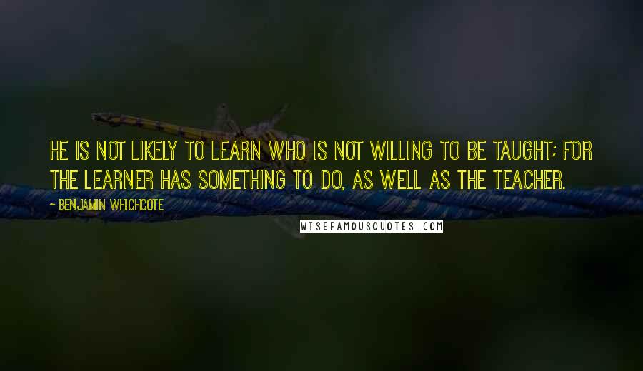 Benjamin Whichcote Quotes: He is not likely to learn who is not willing to be taught; for the learner has something to do, as well as the teacher.